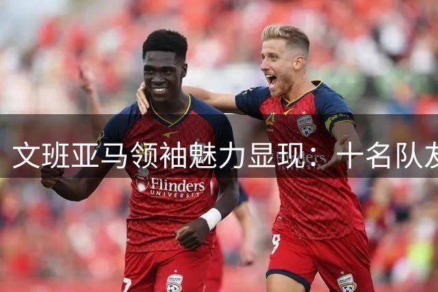文班亚马领袖魅力显现：十名队友跨洋相会只为共训